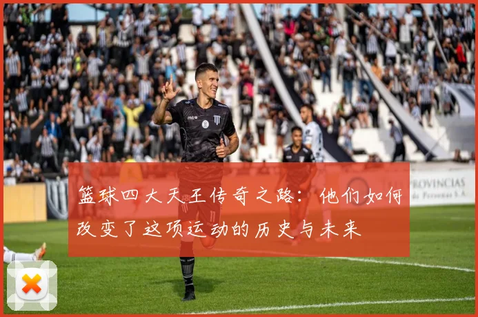 篮球四大天王传奇之路：他们如何改变了这项运动的历史与未来