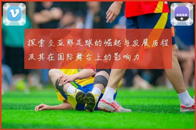 探索圭亚那足球的崛起与发展历程及其在国际舞台上的影响力