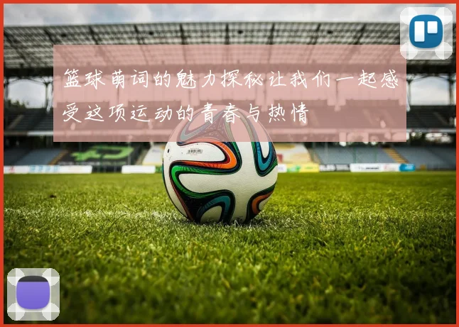 篮球萌词的魅力探秘让我们一起感受这项运动的青春与热情