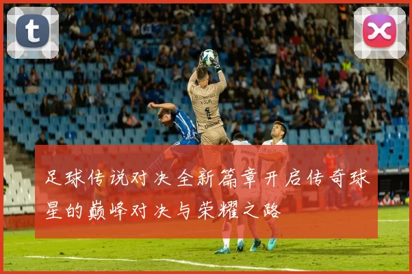 足球传说对决全新篇章开启传奇球星的巅峰对决与荣耀之路