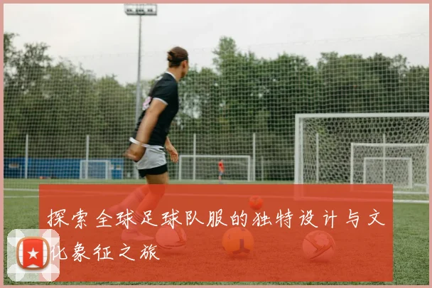 探索全球足球队服的独特设计与文化象征之旅