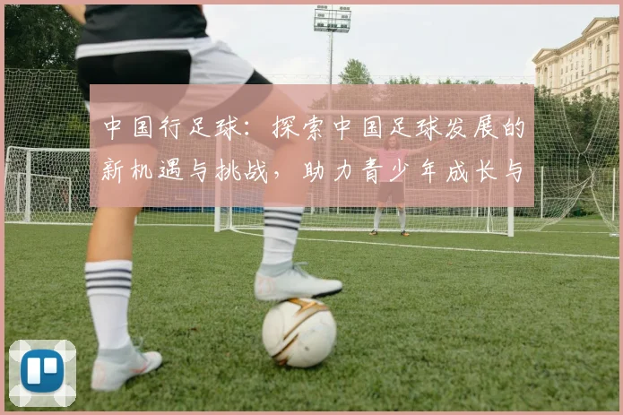 中国行足球：探索中国足球发展的新机遇与挑战，助力青少年成长与职业化进程