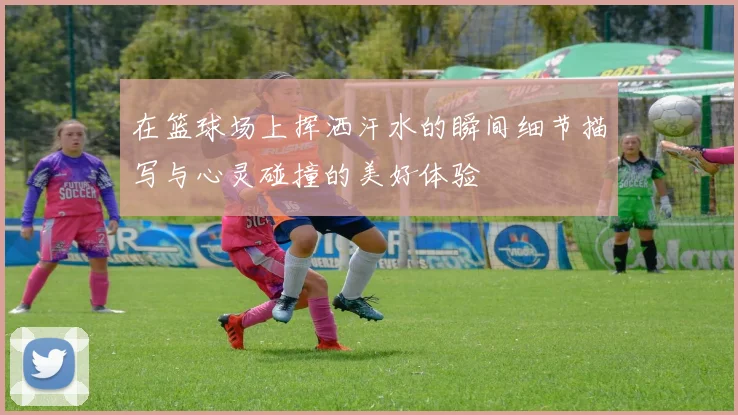 在篮球场上挥洒汗水的瞬间细节描写与心灵碰撞的美好体验