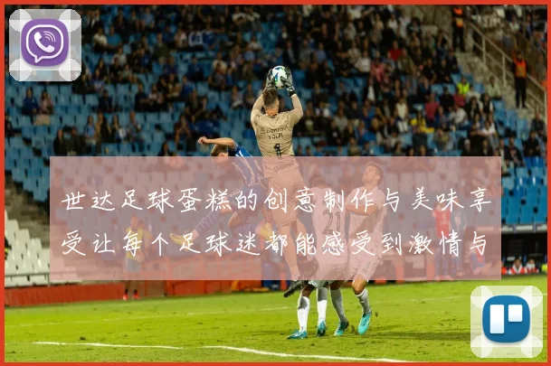 世达足球蛋糕的创意制作与美味享受让每个足球迷都能感受到激情与快乐