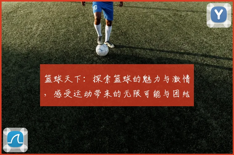 篮球天下：探索篮球的魅力与激情，感受运动带来的无限可能与团结精神